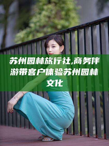 沂源苏州园林旅行社,商务伴游带客户体验苏州园林文化