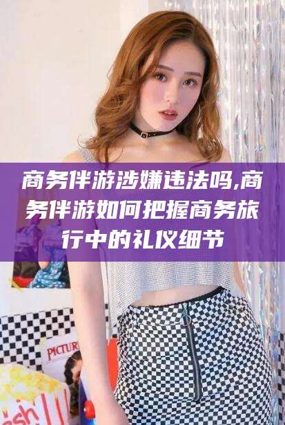 沂源商务伴游涉嫌违法吗,商务伴游如何把握商务旅行中的礼仪细节