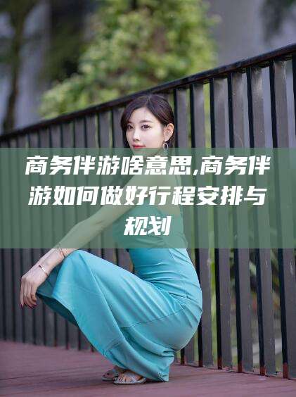 沂源商务伴游啥意思,商务伴游如何做好行程安排与规划