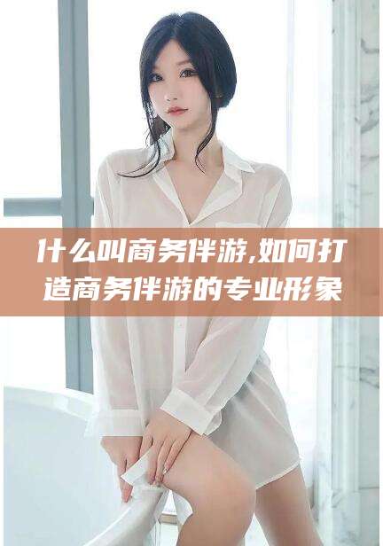 沂源什么叫商务伴游,如何打造商务伴游的专业形象