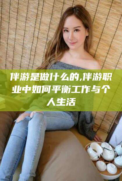 沂源伴游是做什么的,伴游职业中如何平衡工作与个人生活