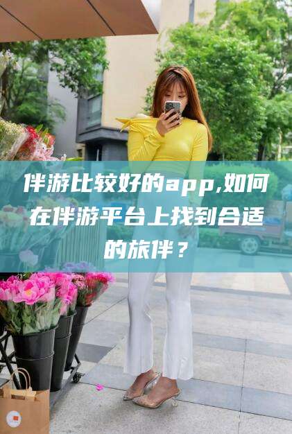 沂源伴游比较好的app,如何在伴游平台上找到合适的旅伴？