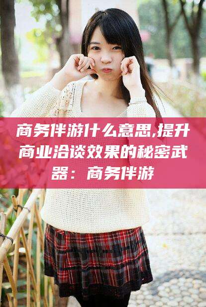 沂源商务伴游什么意思,提升商业洽谈效果的秘密武器：商务伴游