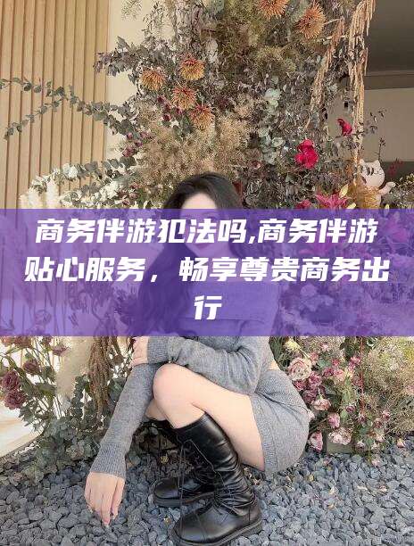 沂源商务伴游犯法吗,商务伴游贴心服务，畅享尊贵商务出行