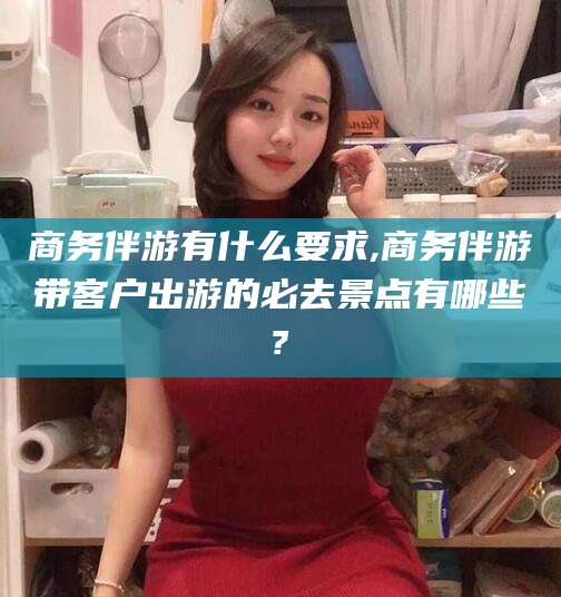 沂源商务伴游有什么要求,商务伴游带客户出游的必去景点有哪些?