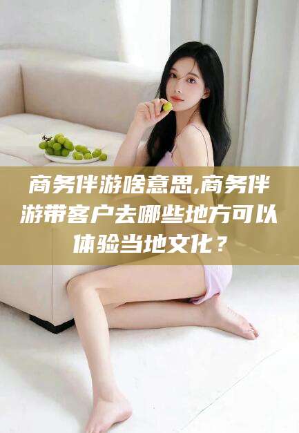 沂源商务伴游啥意思,商务伴游带客户去哪些地方可以体验当地文化？