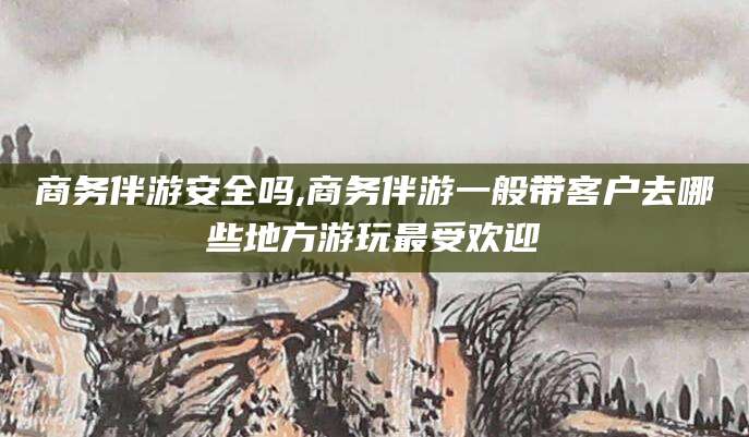 沂源商务伴游安全吗,商务伴游一般带客户去哪些地方游玩最受欢迎