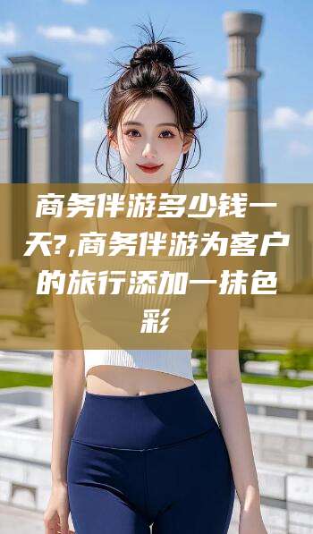 沂源商务伴游多少钱一天?,商务伴游为客户的旅行添加一抹色彩