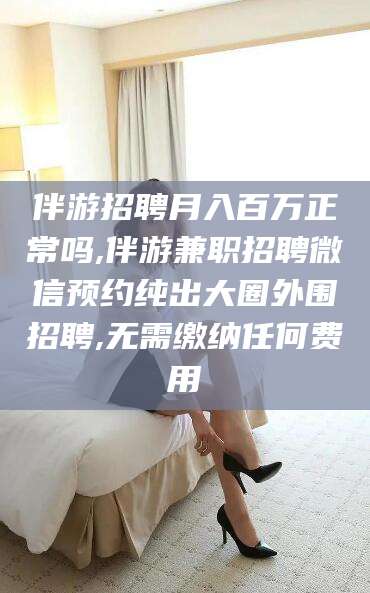 沂源伴游招聘月入百万正常吗,伴游兼职招聘微信预约纯出大圈外围招聘,无需缴纳任何费用