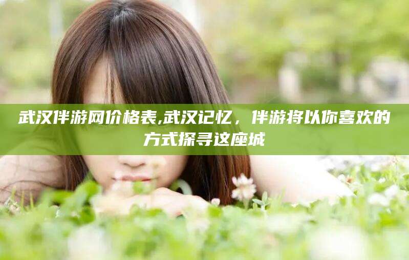沂源武汉伴游网价格表,武汉记忆，伴游将以你喜欢的方式探寻这座城
