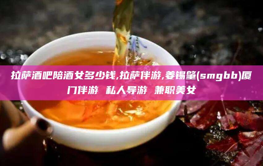 沂源拉萨酒吧陪酒女多少钱,拉萨伴游,姜锡肇(smgbb)厦门伴游 私人导游 兼职美女