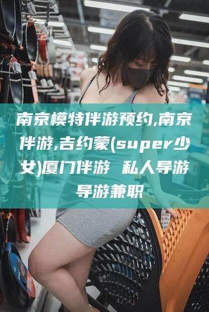沂源南京模特伴游预约,南京伴游,吉约蒙(super少女)厦门伴游 私人导游 导游兼职