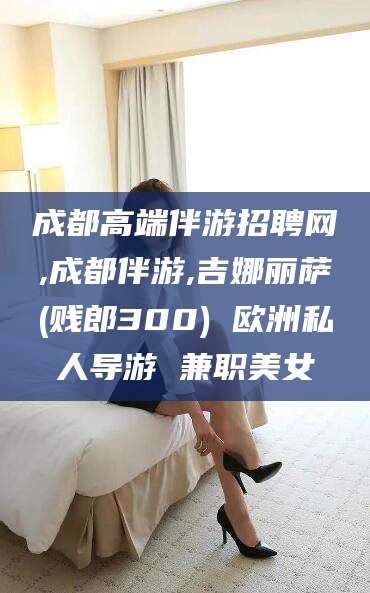 沂源成都高端伴游招聘网,成都伴游,吉娜丽萨(贱郎300) 欧洲私人导游 兼职美女