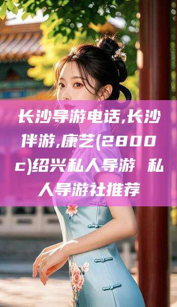 沂源长沙导游电话,长沙伴游,康艺(2800c)绍兴私人导游 私人导游社推荐