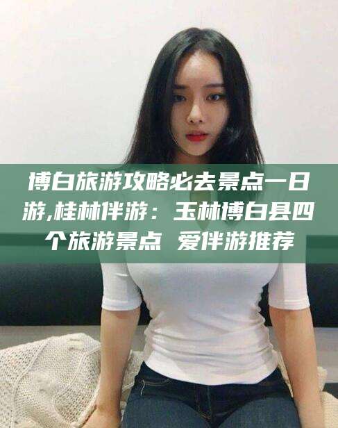 沂源博白旅游攻略必去景点一日游,桂林伴游：玉林博白县四个旅游景点 爱伴游推荐