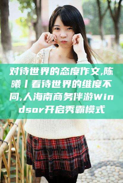 沂源对待世界的态度作文,陈曦丨看待世界的维度不同,人海南商务伴游Windsor开启秀霸模式