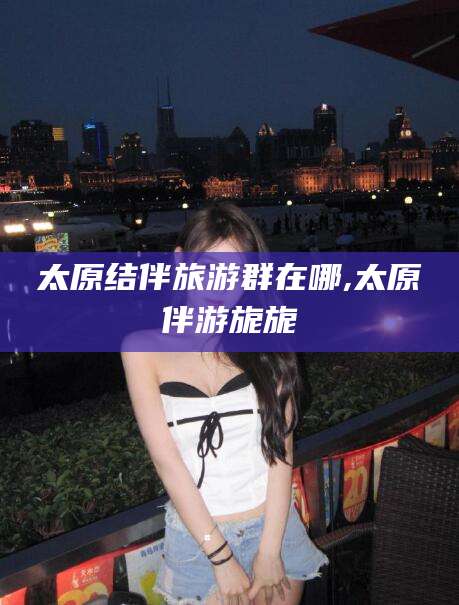 沂源太原结伴旅游群在哪,太原伴游旎旎