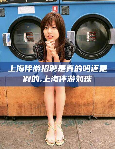 沂源上海伴游招聘是真的吗还是假的,上海伴游刘珠