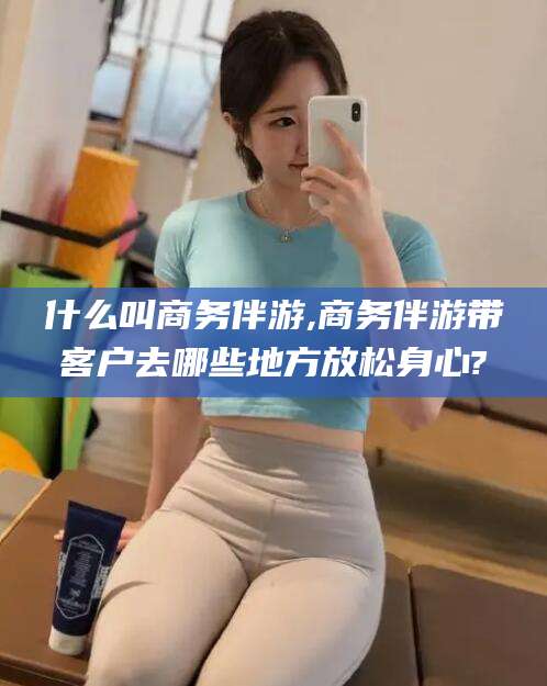 沂源什么叫商务伴游,商务伴游带客户去哪些地方放松身心?