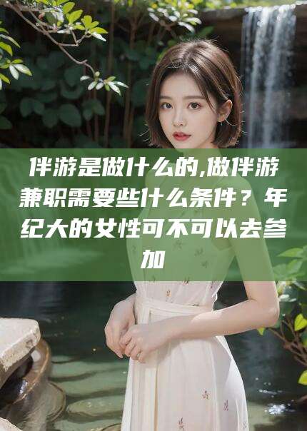 沂源伴游是做什么的,做伴游兼职需要些什么条件？年纪大的女性可不可以去参加