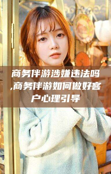 沂源商务伴游涉嫌违法吗,商务伴游如何做好客户心理引导