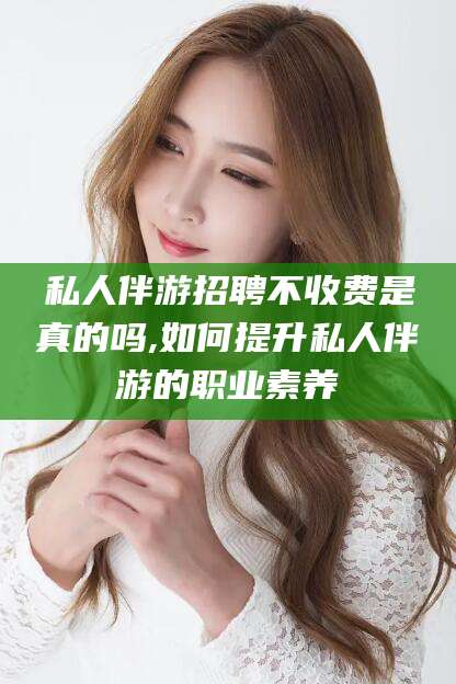 沂源私人伴游招聘不收费是真的吗,如何提升私人伴游的职业素养