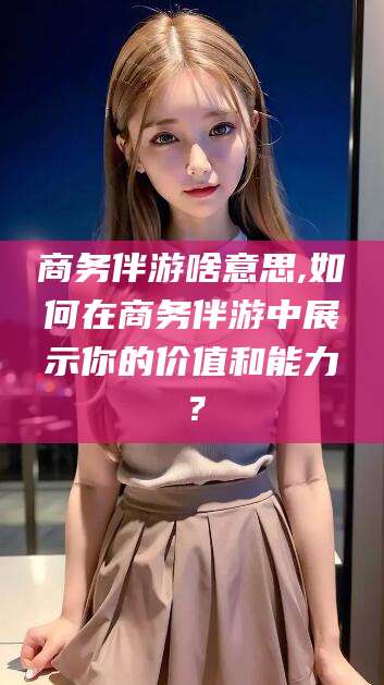 沂源商务伴游啥意思,如何在商务伴游中展示你的价值和能力？