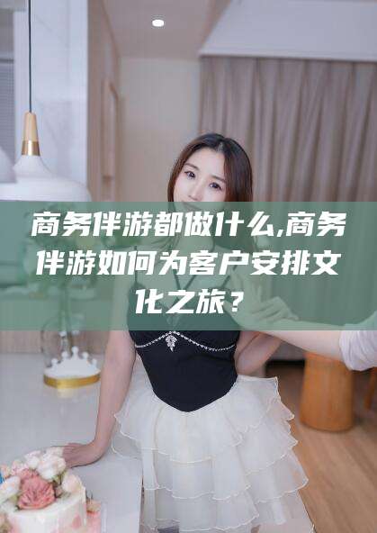 沂源商务伴游都做什么,商务伴游如何为客户安排文化之旅？