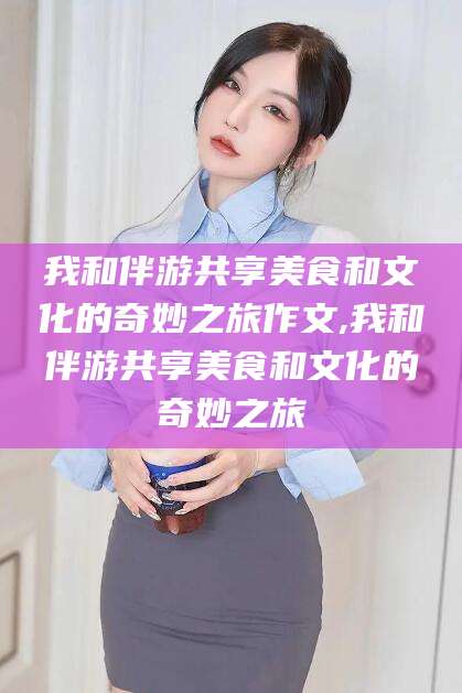 沂源我和伴游共享美食和文化的奇妙之旅作文,我和伴游共享美食和文化的奇妙之旅