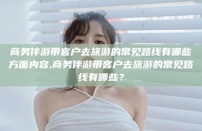 沂源商务伴游带客户去旅游的常见路线有哪些方面内容,商务伴游带客户去旅游的常见路线有哪些？