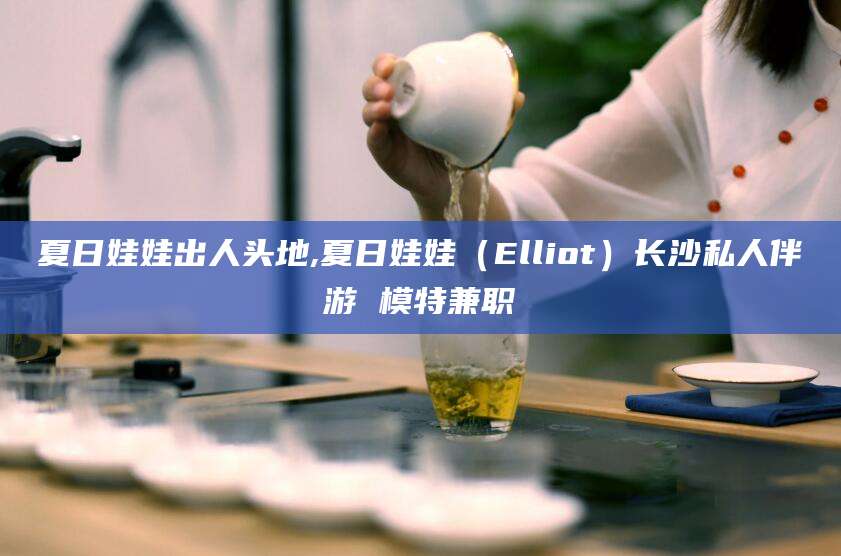 沂源夏日娃娃出人头地,夏日娃娃（Elliot）长沙私人伴游 模特兼职