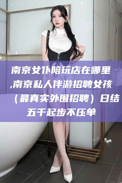 沂源南京女仆陪玩店在哪里,南京私人伴游招聘女孩（最真实外围招聘）日结五千起步不压单