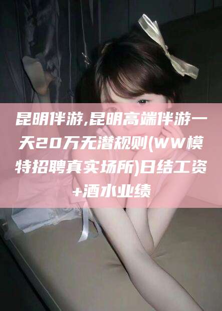 沂源昆明伴游,昆明高端伴游一天20万无潜规则(WW模特招聘真实场所)日结工资+酒水业绩