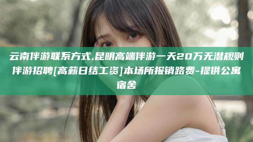 沂源云南伴游联系方式,昆明高端伴游一天20万无潜规则伴游招聘[高薪日结工资]本场所报销路费-提供公寓宿舍