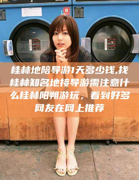 沂源桂林地陪导游1天多少钱,找桂林知名地接导游需注意什么桂林阳朔游玩，看到好多网友在网上推荐