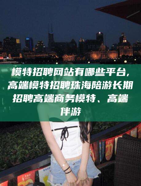 沂源模特招聘网站有哪些平台,高端模特招聘珠海陪游长期招聘高端商务模特、高端伴游