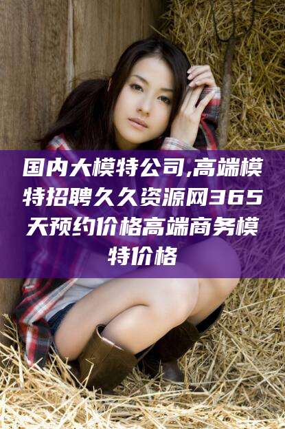 沂源国内大模特公司,高端模特招聘久久资源网365天预约价格高端商务模特价格
