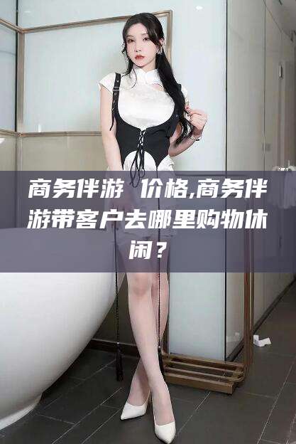 沂源商务伴游 价格,商务伴游带客户去哪里购物休闲？