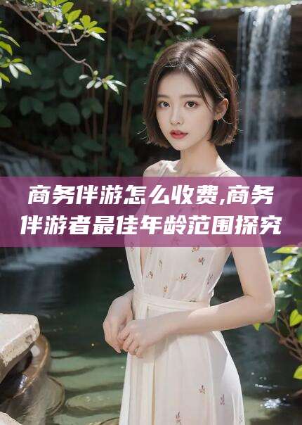 沂源商务伴游怎么收费,商务伴游者最佳年龄范围探究