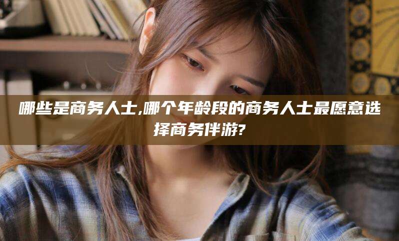 沂源哪些是商务人士,哪个年龄段的商务人士最愿意选择商务伴游?