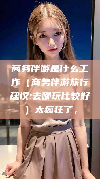 沂源商务伴游是什么工作（商务伴游旅行建议:去哪玩比较好）太疯狂了，