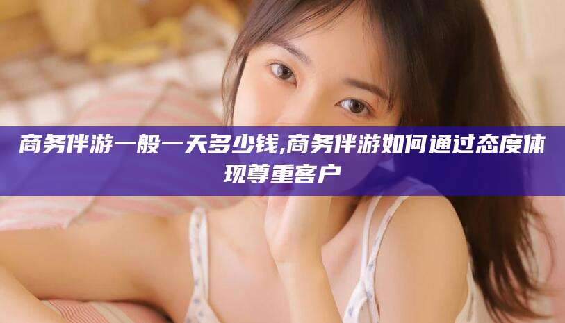 沂源商务伴游一般一天多少钱,商务伴游如何通过态度体现尊重客户