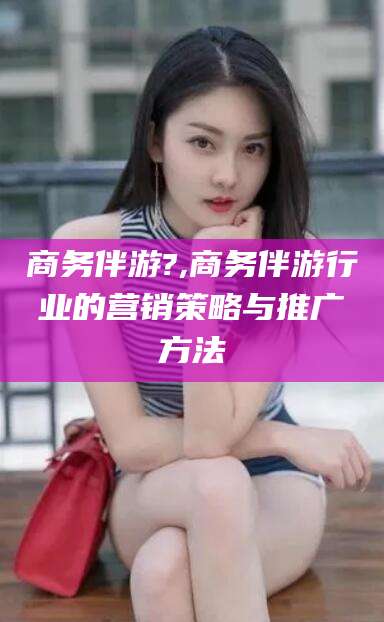 沂源商务伴游?,商务伴游行业的营销策略与推广方法