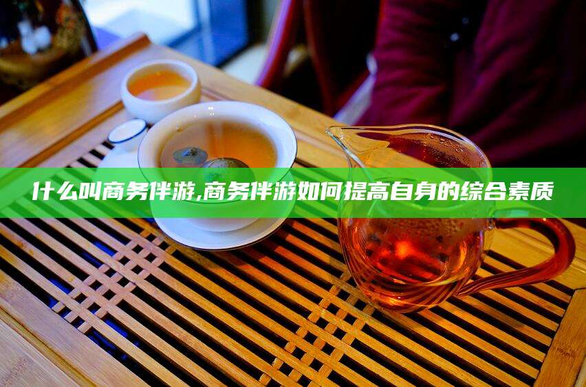 沂源什么叫商务伴游,商务伴游如何提高自身的综合素质