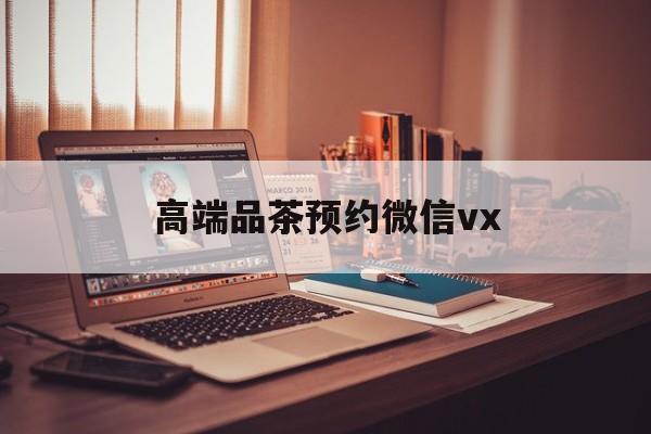 沂源关于高端品茶预约微信vx的信息